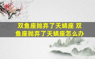 双鱼座抛弃了天蝎座 双鱼座抛弃了天蝎座怎么办